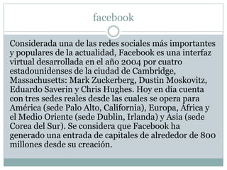 facebook

Considerada una de las redes sociales más importantes
y populares de la actualidad, Facebook es una interfaz
virtual desarrollada en el año 2004 por cuatro
estadounidenses de la ciudad de Cambridge,
Massachusetts: Mark Zuckerberg, Dustin Moskovitz,
Eduardo Saverin y Chris Hughes. Hoy en día cuenta
con tres sedes reales desde las cuales se opera para
América (sede Palo Alto, California), Europa, África y
el Medio Oriente (sede Dublin, Irlanda) y Asia (sede
Corea del Sur). Se considera que Facebook ha
generado una entrada de capitales de alrededor de 800
millones desde su creación.
 