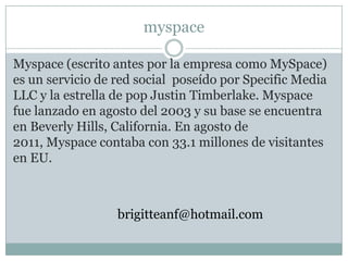 myspace

Myspace (escrito antes por la empresa como MySpace)
es un servicio de red social poseído por Specific Media
LLC y la estrella de pop Justin Timberlake. Myspace
fue lanzado en agosto del 2003 y su base se encuentra
en Beverly Hills, California. En agosto de
2011, Myspace contaba con 33.1 millones de visitantes
en EU.



                  brigitteanf@hotmail.com
 