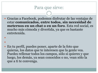 Para que sirve:

 Gracias a Facebook, podemos disfrutar de las ventajas de
    estar comunicados, entre todos, sin necesidad de
    meternos en un chat o en un foro. Esta red social, es
    mucho más cómoda y divertida, ya que es bastante
    entretenida.


 En tu perfil, puedes poner, aparte de la foto que
    quieras, los datos que te interesen que la gente vea.
    Puedes rellenar todos los campos, sólo si quieres y que
    luego, los demás, ya sean conocidos o no, vean sólo la
    que a ti te convenga.
 