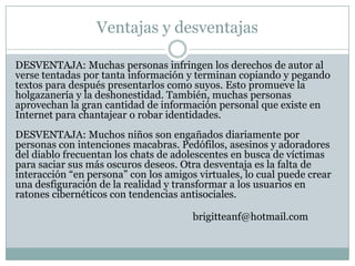 Ventajas y desventajas

DESVENTAJA: Muchas personas infringen los derechos de autor al
verse tentadas por tanta información y terminan copiando y pegando
textos para después presentarlos como suyos. Esto promueve la
holgazanería y la deshonestidad. También, muchas personas
aprovechan la gran cantidad de información personal que existe en
Internet para chantajear o robar identidades.
DESVENTAJA: Muchos niños son engañados diariamente por
personas con intenciones macabras. Pedófilos, asesinos y adoradores
del diablo frecuentan los chats de adolescentes en busca de víctimas
para saciar sus más oscuros deseos. Otra desventaja es la falta de
interacción “en persona” con los amigos virtuales, lo cual puede crear
una desfiguración de la realidad y transformar a los usuarios en
ratones cibernéticos con tendencias antisociales.

                                       brigitteanf@hotmail.com
 