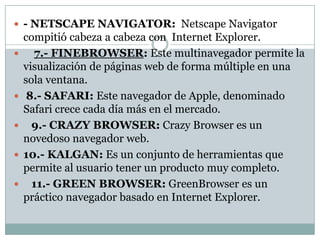  - NETSCAPE NAVIGATOR: Netscape Navigator
    compitió cabeza a cabeza con Internet Explorer.
     7.- FINEBROWSER: Este multinavegador permite la
    visualización de páginas web de forma múltiple en una
    sola ventana.
    8.- SAFARI: Este navegador de Apple, denominado
    Safari crece cada día más en el mercado.
     9.- CRAZY BROWSER: Crazy Browser es un
    novedoso navegador web.
   10.- KALGAN: Es un conjunto de herramientas que
    permite al usuario tener un producto muy completo.
     11.- GREEN BROWSER: GreenBrowser es un
    práctico navegador basado en Internet Explorer.
 