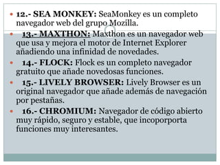  12.- SEA MONKEY: SeaMonkey es un completo
    navegador web del grupo Mozilla.
     13.- MAXTHON: Maxthon es un navegador web
    que usa y mejora el motor de Internet Explorer
    añadiendo una infinidad de novedades.
     14.- FLOCK: Flock es un completo navegador
    gratuito que añade novedosas funciones.
     15.- LIVELY BROWSER: Lively Browser es un
    original navegador que añade además de navegación
    por pestañas.
     16.- CHROMIUM: Navegador de código abierto
    muy rápido, seguro y estable, que incoporporta
    funciones muy interesantes.
 
