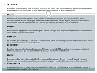    ALTAVISTA

    Inaugurado en diciembre de 1995 Altavista se ha ganado una amplia fama en todo el mundo. En la actualidad mantiene
    versiones en multitud de idiomas, incluido el español, que está accesible en Altavista en español

   EXCITE

    Excite funciona desde finales de 1995 y lleva camino de convertirse en algo más que un search engine. Reúne
    información sobre la bolsa, horóscopos, información deportiva y mucho más. En la joven tradición de convertir los
    buscadores en "portales" de entrada a la red. (portales que procuran que la gente no salga del portal).

   HOTBOT

    Funciona desde 1996 gracias al motor de búsqueda Inktomi y aunque no es muy conocido en el mercado español es uno
    de los grandes buscadores de Internet.

   INFOSEEK

    Un buscador que asombra por la precisión de sus respuestas, cuenta con más de 50 millones de direcciones en su base de
    datos. Mantiene una lista de recomendaciones.
   LOOKSMART

    LookSmart aparece en la página de búsquedas de Netscape, lo que indudablemente le proporciona gran cantidad de
    tráfico. Es, en cuanto a que está gestionado por personas, el más directo rival de Yahoo.

   LYCOS

    Lycos, que en latín quiere decir araña lobo, lleva funcionando desde mayo de 1994 y es uno de los más veteranos
    buscadores de Internet. Destaca su búsqueda especial de imágenes y sonidos. Mantienen una versión en español.
   WEBCRAWLER

    Empezó en 1994 como un proyecto de la Universidad de Washington. En la actualidad es propiedad de Excite, que lo
    mantiene como un buscador independiente.
 