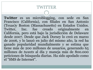 TWITTER

Twitter es un microblogging, con sede en San
Francisco (California), con filiales en San Antonio
(Texas)y Boston (Massachusetts) en Estados Unidos.
Twitter, Inc. fue creado originalmente en
California, pero está bajo la jurisdicción de Delaware
desde 2007. Desde que Jack Dorsey lo creó en marzo
de 2006, y lo lanzó en julio del mismo año, la red ha
ganado popularidad mundialmente y se estima que
tiene más de 200 millones de usuarios, generando 65
millones de tweets al día y maneja más de 800.000
peticiones de búsqueda diarias. Ha sido apodado como
el "SMS de Internet".
 