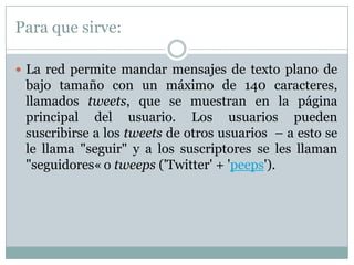 Para que sirve:

 La red permite mandar mensajes de texto plano de
 bajo tamaño con un máximo de 140 caracteres,
 llamados tweets, que se muestran en la página
 principal del usuario. Los usuarios pueden
 suscribirse a los tweets de otros usuarios – a esto se
 le llama "seguir" y a los suscriptores se les llaman
 "seguidores« o tweeps ('Twitter' + 'peeps').
 