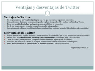 Ventajas y desventajas de Twitter

Ventajas de Twitter
   Es, en general, una herramienta simple una vez que superamos la primera impresión;
   Constantemente dinámico, no solamente por los replies, sino por los RT e incluso los Trending Topics;
   Tiene una multiplicidad de aplicaciones que posibilitan su expansión;
   Es, de por sí, un nombre pegadizo con un logo mucho más pegadizo;
   Es relativamente editable, posibilitando la personalización a gusto del usuario. Más edición, más comodidad

Desventajas de Twitter
   Se hizo popular muy rápido, llevando a un vaciamiento de contenido (que ya era innato pero que se potenció);
   Twitter lleva a que escribamos menos y abreviemos más a fin de llegar a los 140 carácteres;
   Caldo de cultivo para spammers, que generalmente vienen en inglés (y mal de fábrica);
   El idioma por defecto de Twitter es el inglés, habiendo cantidad de usuarios de habla hispana;
   Falta de herramientas para incluir al usuario común a este nuevo sistema.

                                                                                       brigitheanf@hotmail.es
 