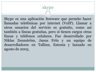 skype

Skype es una aplicación freeware que permite hacer
llamadas telefónicas por internet (VoIP). Llamar a
otros usuarios del servicio es gratuito, como así
también a líneas gratuitas, pero sí tienen cargos otras
líneas y teléfonos celulares. Fue desarrollado por
Niklas Zennström, Janus Friis y un equipo de
desarrolladores en Tallinn, Estonia y lanzado en
agosto de 2003.
 