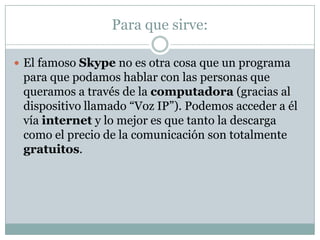 Para que sirve:

 El famoso Skype no es otra cosa que un programa
 para que podamos hablar con las personas que
 queramos a través de la computadora (gracias al
 dispositivo llamado “Voz IP”). Podemos acceder a él
 vía internet y lo mejor es que tanto la descarga
 como el precio de la comunicación son totalmente
 gratuitos.
 