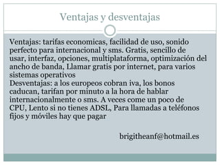 Ventajas y desventajas

Ventajas: tarifas economicas, facilidad de uso, sonido
perfecto para internacional y sms. Gratis, sencillo de
usar, interfaz, opciones, multiplataforma, optimización del
ancho de banda, Llamar gratis por internet, para varios
sistemas operativos
Desventajas: a los europeos cobran iva, los bonos
caducan, tarifan por minuto a la hora de hablar
internacionalmente o sms. A veces come un poco de
CPU, Lento si no tienes ADSL, Para llamadas a teléfonos
fijos y móviles hay que pagar

                                brigitheanf@hotmail.es
 