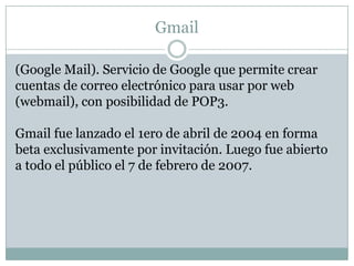 Gmail

(Google Mail). Servicio de Google que permite crear
cuentas de correo electrónico para usar por web
(webmail), con posibilidad de POP3.

Gmail fue lanzado el 1ero de abril de 2004 en forma
beta exclusivamente por invitación. Luego fue abierto
a todo el público el 7 de febrero de 2007.
 
