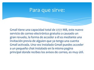 Para que sirve:


Gmail tiene una capacidad total de 2777 MB, este nuevo
servicio de correo electrónico gratuito a causado un
gran revuelo, la forma de acceder a él es mediante una
invitación previa de alguien que ya tenga una cuenta
Gmail activada. Una vez instalado Gmail puedes acceder
a un pequeño chat instalado en la misma pagina
principal donde recibes los avisos de correo, es muy útil.
 