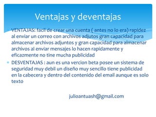 Ventajas y deventajas
VENTAJAS: facil de crear una cuenta ( antes no lo era) rapidez
al enviar un correo con archivos adjutos gran capacidad para
almacenar archivos adjuntos y gran capacidad para almacenar
archivos al enviar mensajes lo hacen rapidamente y
eficazmente no tine mucha publicidad
DESVENTAJAS : aun es una vercion beta posee un sistema de
seguridad muy debil un diseño muy sencillo tiene publicidad
en la cabecera y dentro del contenido del email aunque es solo
texto

                          julioantuash@gmail.com
 