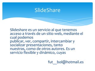 SlideShare


Slideshare es un servicio al que tenemos
acceso a través de un sitio web, mediante el
cual podemos
publicar, ver, compartir, intercambiar y
socializar presentaciones, tanto
nuestras, como de otros autores. Es un
servicio flexible y dinámico, cuyas

                      fut__bol@hotmail.es
 
