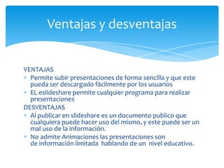 Ventajas y desventajas


VENTAJAS
  Permite subir presentaciones de forma sencilla y que este
  pueda ser descargado fácilmente por los usuarios
  EL eslideshare permite cualquier programa para realizar
  presentaciones
DESVENTAJAS
  Al publicar en slideshare es un documento publico que
  cualquiera puede hacer uso del mismo, y este puede ser un
  mal uso de la información.
  No admite Animaciones las presentaciones son
  de información limitada hablando de un nivel educativo.
 