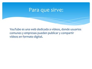 Para que sirve:


YouTube es una web dedicada a vídeos, donde usuarios
comunes y empresas pueden publicar y compartir
vídeos en formato digital.
 