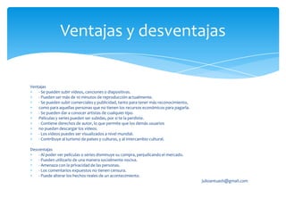 Ventajas y desventajas

Ventajas
    - Se pueden subir vídeos, canciones o diapositivas.
    - Pueden ser más de 10 minutos de reproducción actualmente.
    - Se pueden subir comerciales y publicidad, tanto para tener más reconocimiento,
    como para aquellas personas que no tienen los recursos económicos para pagarla.
    - Se pueden dar a conocer artistas de cualquier tipo.
    Películas y series pueden ser subidas, por si te la perdiste.
    - Contiene derechos de autor, lo que permite que los demás usuarios
    no puedan descargar los vídeos.
    - Los vídeos puedes ser visualizados a nivel mundial.
    - Contribuye al turismo de países y culturas, y al intercambio cultural.

Desventajas
    - Al poder ver películas o series disminuye su compra, perjudicando el mercado.
    - Pueden utilizarlo de una manera socialmente nociva.
    - Amenaza con la privacidad de las personas.
    - Los comentarios expuestos no tienen censura.
    - Puede alterar los hechos reales de un acontecimiento.
                                                                                       julioantuash@gmail.com
 