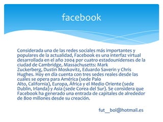 facebook


Considerada una de las redes sociales más importantes y
populares de la actualidad, Facebook es una interfaz virtual
desarrollada en el año 2004 por cuatro estadounidenses de la
ciudad de Cambridge, Massachusetts: Mark
Zuckerberg, Dustin Moskovitz, Eduardo Saverin y Chris
Hughes. Hoy en día cuenta con tres sedes reales desde las
cuales se opera para América (sede Palo
Alto, California), Europa, África y el Medio Oriente (sede
Dublin, Irlanda) y Asia (sede Corea del Sur). Se considera que
Facebook ha generado una entrada de capitales de alrededor
de 800 millones desde su creación.

                                       fut__bol@hotmail.es
 