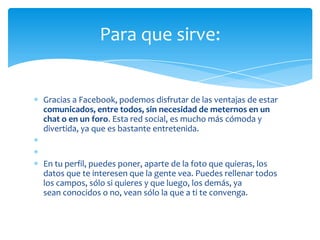 Para que sirve:


Gracias a Facebook, podemos disfrutar de las ventajas de estar
comunicados, entre todos, sin necesidad de meternos en un
chat o en un foro. Esta red social, es mucho más cómoda y
divertida, ya que es bastante entretenida.


En tu perfil, puedes poner, aparte de la foto que quieras, los
datos que te interesen que la gente vea. Puedes rellenar todos
los campos, sólo si quieres y que luego, los demás, ya
sean conocidos o no, vean sólo la que a ti te convenga.
 