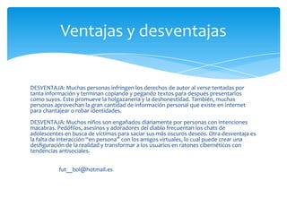 Ventajas y desventajas


DESVENTAJA: Muchas personas infringen los derechos de autor al verse tentadas por
tanta información y terminan copiando y pegando textos para después presentarlos
como suyos. Esto promueve la holgazanería y la deshonestidad. También, muchas
personas aprovechan la gran cantidad de información personal que existe en Internet
para chantajear o robar identidades.
DESVENTAJA: Muchos niños son engañados diariamente por personas con intenciones
macabras. Pedófilos, asesinos y adoradores del diablo frecuentan los chats de
adolescentes en busca de víctimas para saciar sus más oscuros deseos. Otra desventaja es
la falta de interacción “en persona” con los amigos virtuales, lo cual puede crear una
desfiguración de la realidad y transformar a los usuarios en ratones cibernéticos con
tendencias antisociales.


           fut__bol@hotmail.es
 