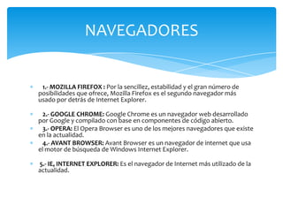 NAVEGADORES


 1.- MOZILLA FIREFOX : Por la sencillez, estabilidad y el gran número de
posibilidades que ofrece, Mozilla Firefox es el segundo navegador más
usado por detrás de Internet Explorer.

  2.- GOOGLE CHROME: Google Chrome es un navegador web desarrollado
por Google y compilado con base en componentes de código abierto.
  3.- OPERA: El Opera Browser es uno de los mejores navegadores que existe
en la actualidad.
  4.- AVANT BROWSER: Avant Browser es un navegador de internet que usa
el motor de búsqueda de Windows Internet Explorer.

5.- IE, INTERNET EXPLORER: Es el navegador de Internet más utilizado de la
actualidad.
 