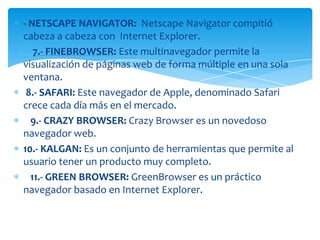 - NETSCAPE NAVIGATOR: Netscape Navigator compitió
cabeza a cabeza con Internet Explorer.
   7.- FINEBROWSER: Este multinavegador permite la
visualización de páginas web de forma múltiple en una sola
ventana.
 8.- SAFARI: Este navegador de Apple, denominado Safari
crece cada día más en el mercado.
  9.- CRAZY BROWSER: Crazy Browser es un novedoso
navegador web.
10.- KALGAN: Es un conjunto de herramientas que permite al
usuario tener un producto muy completo.
  11.- GREEN BROWSER: GreenBrowser es un práctico
navegador basado en Internet Explorer.
 