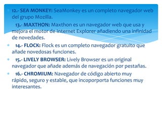 12.- SEA MONKEY: SeaMonkey es un completo navegador web
del grupo Mozilla.
  13.- MAXTHON: Maxthon es un navegador web que usa y
mejora el motor de Internet Explorer añadiendo una infinidad
de novedades.
  14.- FLOCK: Flock es un completo navegador gratuito que
añade novedosas funciones.
  15.- LIVELY BROWSER: Lively Browser es un original
navegador que añade además de navegación por pestañas.
  16.- CHROMIUM: Navegador de código abierto muy
rápido, seguro y estable, que incoporporta funciones muy
interesantes.
 