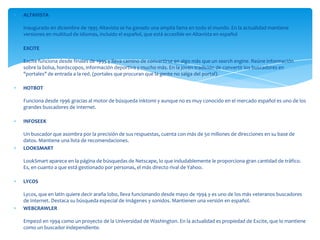 ALTAVISTA

Inaugurado en diciembre de 1995 Altavista se ha ganado una amplia fama en todo el mundo. En la actualidad mantiene
versiones en multitud de idiomas, incluido el español, que está accesible en Altavista en español

EXCITE

Excite funciona desde finales de 1995 y lleva camino de convertirse en algo más que un search engine. Reúne información
sobre la bolsa, horóscopos, información deportiva y mucho más. En la joven tradición de convertir los buscadores en
"portales" de entrada a la red. (portales que procuran que la gente no salga del portal).

HOTBOT

Funciona desde 1996 gracias al motor de búsqueda Inktomi y aunque no es muy conocido en el mercado español es uno de los
grandes buscadores de Internet.

INFOSEEK

Un buscador que asombra por la precisión de sus respuestas, cuenta con más de 50 millones de direcciones en su base de
datos. Mantiene una lista de recomendaciones.
LOOKSMART

LookSmart aparece en la página de búsquedas de Netscape, lo que indudablemente le proporciona gran cantidad de tráfico.
Es, en cuanto a que está gestionado por personas, el más directo rival de Yahoo.

LYCOS

Lycos, que en latín quiere decir araña lobo, lleva funcionando desde mayo de 1994 y es uno de los más veteranos buscadores
de Internet. Destaca su búsqueda especial de imágenes y sonidos. Mantienen una versión en español.
WEBCRAWLER

Empezó en 1994 como un proyecto de la Universidad de Washington. En la actualidad es propiedad de Excite, que lo mantiene
como un buscador independiente.
 