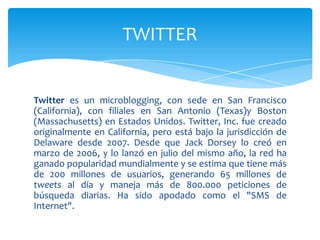 TWITTER


Twitter es un microblogging, con sede en San Francisco
(California), con filiales en San Antonio (Texas)y Boston
(Massachusetts) en Estados Unidos. Twitter, Inc. fue creado
originalmente en California, pero está bajo la jurisdicción de
Delaware desde 2007. Desde que Jack Dorsey lo creó en
marzo de 2006, y lo lanzó en julio del mismo año, la red ha
ganado popularidad mundialmente y se estima que tiene más
de 200 millones de usuarios, generando 65 millones de
tweets al día y maneja más de 800.000 peticiones de
búsqueda diarias. Ha sido apodado como el "SMS de
Internet".
 