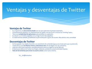 Ventajas y desventajas de Twitter


 Ventajas de Twitter
   Es, en general, una herramienta simple una vez que superamos la primera impresión;
   Constantemente dinámico, no solamente por los replies, sino por los RT e incluso los Trending Topics;
   Tiene una multiplicidad de aplicaciones que posibilitan su expansión;
   Es, de por sí, un nombre pegadizo con un logo mucho más pegadizo;
   Es relativamente editable, posibilitando la personalización a gusto del usuario. Más edición, más comodidad


 Desventajas de Twitter
   Se hizo popular muy rápido, llevando a un vaciamiento de contenido (que ya era innato pero que se potenció);
   Twitter lleva a que escribamos menos y abreviemos más a fin de llegar a los 140 carácteres;
   Caldo de cultivo para spammers, que generalmente vienen en inglés (y mal de fábrica);
   El idioma por defecto de Twitter es el inglés, habiendo cantidad de usuarios de habla hispana;
   Falta de herramientas para incluir al usuario común a este nuevo sistema.


             fut__bol@hotmail.es
 