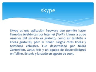 skype


Skype es una aplicación freeware que permite hacer
llamadas telefónicas por internet (VoIP). Llamar a otros
usuarios del servicio es gratuito, como así también a
líneas gratuitas, pero sí tienen cargos otras líneas y
teléfonos celulares. Fue desarrollado por Niklas
Zennström, Janus Friis y un equipo de desarrolladores
en Tallinn, Estonia y lanzado en agosto de 2003.
 