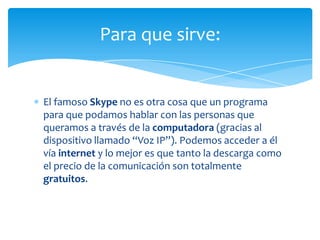 Para que sirve:


El famoso Skype no es otra cosa que un programa
para que podamos hablar con las personas que
queramos a través de la computadora (gracias al
dispositivo llamado “Voz IP”). Podemos acceder a él
vía internet y lo mejor es que tanto la descarga como
el precio de la comunicación son totalmente
gratuitos.
 
