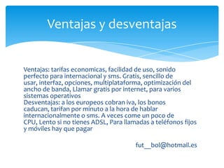 Ventajas y desventajas


Ventajas: tarifas economicas, facilidad de uso, sonido
perfecto para internacional y sms. Gratis, sencillo de
usar, interfaz, opciones, multiplataforma, optimización del
ancho de banda, Llamar gratis por internet, para varios
sistemas operativos
Desventajas: a los europeos cobran iva, los bonos
caducan, tarifan por minuto a la hora de hablar
internacionalmente o sms. A veces come un poco de
CPU, Lento si no tienes ADSL, Para llamadas a teléfonos fijos
y móviles hay que pagar

                                       fut__bol@hotmail.es
 