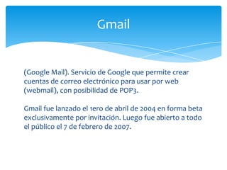Gmail


(Google Mail). Servicio de Google que permite crear
cuentas de correo electrónico para usar por web
(webmail), con posibilidad de POP3.

Gmail fue lanzado el 1ero de abril de 2004 en forma beta
exclusivamente por invitación. Luego fue abierto a todo
el público el 7 de febrero de 2007.
 
