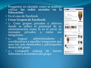  Pongamos en ejemplo como se podrían
    utilizar las redes sociales en la
    Educación:
   En el caso de Facebook
   Crear Grupos de Facebook
   1.- Crear grupos privados o abiertos
    donde se utilice el potencial de su
    administración como lo es el envió de
    mensajes privados a todos sus
    integrantes.
   2.-     Asignar     administradores    y
    coordinadores a aquellos integrantes que
    sean los más destacados y participantes
    dentro del grupo.
   3.- Compartir enlaces de interés
    referentes a la temática del grupo.
 