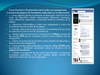 Crear Eventos y Promoverlo entre todos sus integrantes.
 Creación de páginas de Facebook enfocadas en la educación:
 1.- Crear páginas donde se fomente el desarrollo colectivo de un
   tema en específico donde intervengan diferentes personas,
   como diferentes opiniones y anécdotas sobre la temática de la
   página.
 2.- Mantener informados a todos sus integrantes a través de
   actualizaciones de estado de la página.
 3.- Instalar aplicaciones que permitan la enseñanza de un tema
   en específico como lo son las diapositivas.
 4.- Instalar aplicaciones para la integración de Blogs a través de
   los canales RSS que se considere acorde con la temática de sus
   integrantes.
 5.- utilizar el potencial de los foros como canales de discusión y
   soporte para sus integrantes.
 6.- Crear pestañas personalizadas a través de código HTML para
   suscripción a boletines semanales sobra la temática de la
   página de Facebook.
 7.- Utilizar el potencial de las notas para discutir y compartir
   conceptos específicos y de esta manera poder conocer las
   diferentes opiniones de sus integrantes.
 