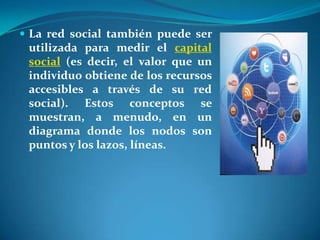  La red social también puede ser
 utilizada para medir el capital
 social (es decir, el valor que un
 individuo obtiene de los recursos
 accesibles a través de su red
 social). Estos conceptos se
 muestran, a menudo, en un
 diagrama donde los nodos son
 puntos y los lazos, líneas.
 
