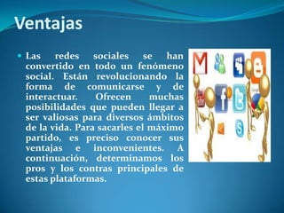 Ventajas
 Las   redes    sociales    se han
 convertido en todo un fenómeno
 social. Están revolucionando la
 forma de comunicarse y de
 interactuar.    Ofrecen      muchas
 posibilidades que pueden llegar a
 ser valiosas para diversos ámbitos
 de la vida. Para sacarles el máximo
 partido, es preciso conocer sus
 ventajas e inconvenientes. A
 continuación, determinamos los
 pros y los contras principales de
 estas plataformas.
 
