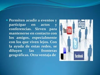  Permiten acudir a eventos y
 participar en actos y
 conferencias. Sirven para
 mantenerse en contacto con
 los amigos, especialmente
 con los que viven lejos. Con
 la ayuda de estas redes, se
 diluyen     las    fronteras
 geográficas. Otra ventaja de
 