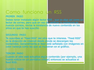 Como funciona un RSS
PRIMER PASO
Debes tener instalado algún lector RSS , que es algo así como un
lector de correo, pero que en vez de verificar la existencia de
nuevos correos, revisa la existencia de nuevo contenido en los
sitios en que te has suscrito.
SEGUNDO PASO
Te suscribes al "Feed RSS" del sitio que te interesa. "Feed RSS"
es la dirección de internet desde donde se descargan los
contenidos. Generalmente el feed está señalado con imágenes en
color naranja como las que se muestran en el gráfico.
TERCER PASO
Cuando el sitio web actualiza algún contenido (por ejemplo, una
nueva noticia en un periódico virtual) entonces se actualiza el
feed RSS.
CUARTO PASO
 