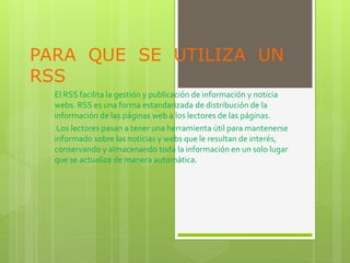 PARA QUE SE UTILIZA UN
RSS
El RSS facilita la gestión y publicación de información y noticia
webs. RSS es una forma estandarizada de distribución de la
información de las páginas web a los lectores de las páginas.
Los lectores pasan a tener una herramienta útil para mantenerse
informado sobre las noticias y webs que le resultan de interés,
conservando y almacenando toda la información en un solo lugar
que se actualiza de manera automática.
 