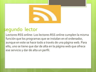 segundo lector
Lectores RSS online: Los lectores RSS online cumplen la misma
función que los programas que se instalan en el ordenador,
aunque en este se hace todo a través de una página web. Para
ello, uno se tiene que dar de alta en la página web que ofrece
ese servicio y dar de alta un perfil.
 