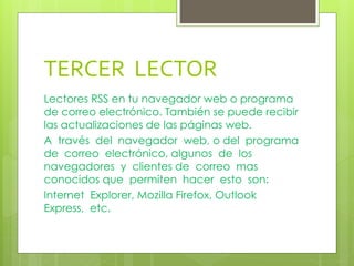 TERCER LECTOR
Lectores RSS en tu navegador web o programa
de correo electrónico. También se puede recibir
las actualizaciones de las páginas web.
A través del navegador web, o del programa
de correo electrónico, algunos de los
navegadores y clientes de correo mas
conocidos que permiten hacer esto son:
Internet Explorer, Mozilla Firefox, Outlook
Express, etc.
 