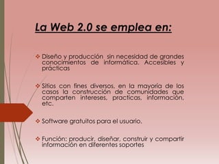 La Web 2.0 se emplea en:
 Diseño y producción sin necesidad de grandes
conocimientos de informática. Accesibles y
prácticas
 Sitios con fines diversos, en la mayoría de los
casos la construcción de comunidades que
comparten intereses, practicas, información,
etc.
 Software gratuitos para el usuario.
 Función: producir, diseñar, construir y compartir
información en diferentes soportes
 