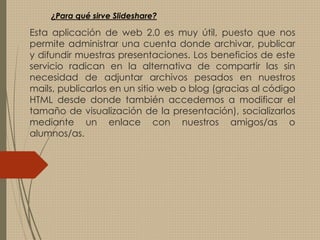Esta aplicación de web 2.0 es muy útil, puesto que nos
permite administrar una cuenta donde archivar, publicar
y difundir muestras presentaciones. Los beneficios de este
servicio radican en la alternativa de compartir las sin
necesidad de adjuntar archivos pesados en nuestros
mails, publicarlos en un sitio web o blog (gracias al código
HTML desde donde también accedemos a modificar el
tamaño de visualización de la presentación), socializarlos
mediante un enlace con nuestros amigos/as o
alumnos/as.
¿Para qué sirve Slideshare?
 