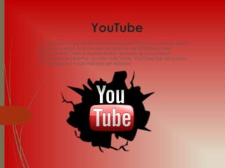 YouTube
YouTube es un portal del Internet que permite a sus usuarios subir y
visualizar videos. Fue creado en febrero de 2005 por Chad
Hurley, Steve Chen y Jawed Karim, quienes se conocieron
trabajando en PayPal. Un año más tarde, YouTube fue adquirido
por Google en 1.650 millones de dólares.
 