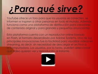 YouTube ofrece un foro para que los usuarios se conecten, se
informen e inspiren a otras personas en todo el mundo. Además,
funciona como una plataforma de distribución para creadores
de contenido original y para grandes y pequeños anunciantes
Esta plataforma cuenta con un reproductor online basado
en Flash, el formato desarrollado por Adobe Systems. Una de sus
principales innovaciones fue la facilidad para visualizar videos en
streaming, es decir, sin necesidad de descargar el archivo a
la computadora. Los usuarios, por lo tanto, pueden seleccionar
qué video quieren ver y reproducirlo al instante
¿Para qué sirve?
 