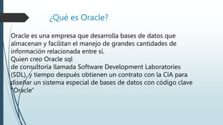 ¿Qué es Oracle?
Oracle es una empresa que desarrolla bases de datos que
almacenan y facilitan el manejo de grandes cantidades de
información relacionada entre sí.
Quien creo Oracle sql
de consultoría llamada Software Development Laboratories
(SDL), y tiempo después obtienen un contrato con la CIA para
diseñar un sistema especial de bases de datos con código clave
"Oracle"
 