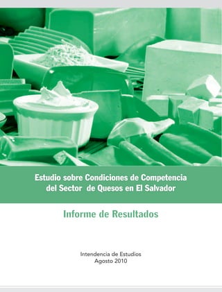 Estudio sobre Condiciones de Competencia
   del Sector de Quesos en El Salvador


       Informe de Resultados


            Intendencia de Estudios
                 Agosto 2010
 