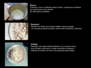 Blanco 
Cremoso y con un distintivo sabor a limón. cuando se le calienta, 
se suaviza pero no se derrite. 
Es ideal para enchiladas. 
Requesón 
Parecido al ricotta, pero menos salado. bajo en grasas, 
se usa para preparar antojitos, sobre todo enchiladas y tlacoyos. 
Cottage 
Requesón de origen estadounidense. es un queso suave, 
muy húmedo y grumoso. su bajo contenido en grasas e 
hidratos de carbono lo hace muy apropiado para dietas. 
 