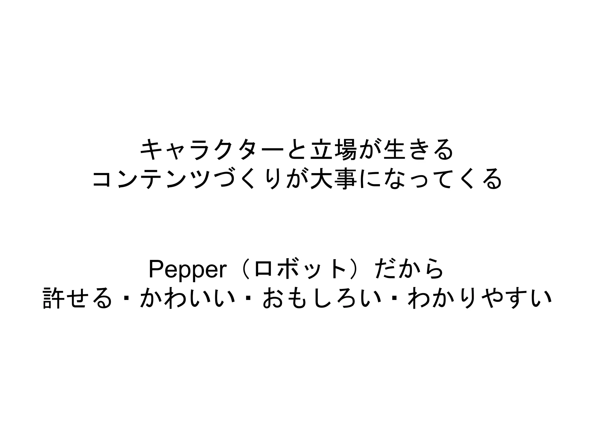 キャラクターと立場が生きる
コンテンツづくりが大事になってくる
Pepper（ロボット）だから
許せる・かわいい・おもしろい・わかりやすい
 